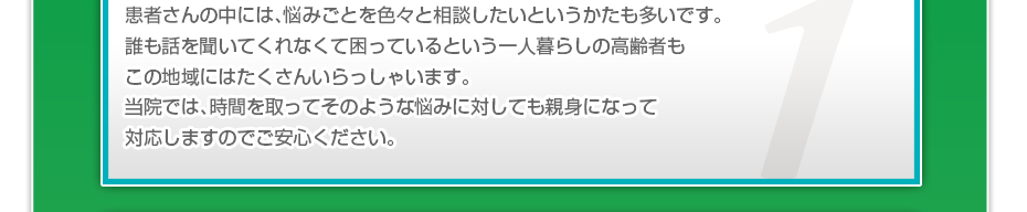 患者さんの中には、悩みごとを色々と相談したいというかたも多いです。誰も話を聞いてくれなくて困っているという一人暮らしの高齢者もこの地域にはたくさんいらっしゃいます。当院では、時間を取ってそのような悩みに対しても親身になって対応しますのでご安心ください。