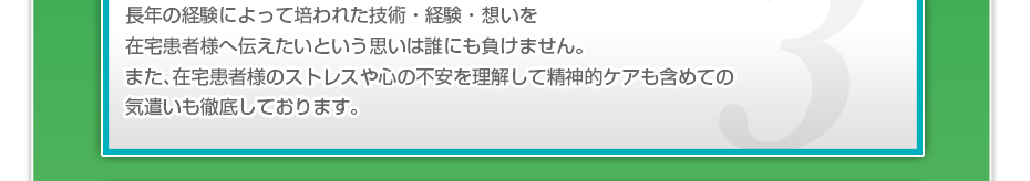 長年の経験によって培われた技術・経験・想いを在宅患者様へ伝えたいという思いは誰にも負けません。また、在宅患者様のストレスや心の不安を理解して精神的ケアも含めての気遣いも徹底しております。