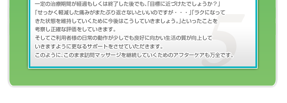 一定の治療期間が経過もしくは終了した後でも、「目標に近づけたでしょうか？」「せっかく軽減した痛みがまたぶり返さないといいのですか・・・」「ラクになってきた状態を維持していくために今後はこうしていきましょう。」といったことを考察し正確な評価をしていきます。そしてご利用者様の日常の動作が少しでも良好に向かい生活の質が向上していきますように更なるサポートをさせていただきます。このように、このまま訪問マッサージを継続していくためのアフターケアも万全です。